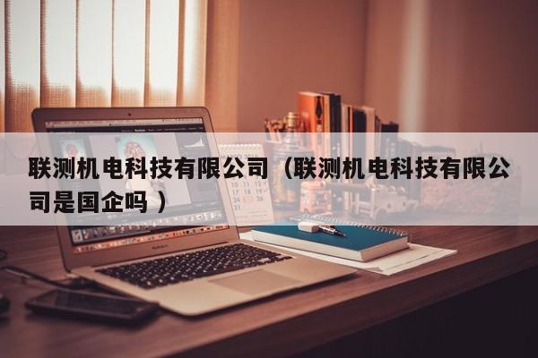 聯(lián)測(cè)機(jī)電科技有限公司（聯(lián)測(cè)機(jī)電科技有限公司是國(guó)企嗎 ）